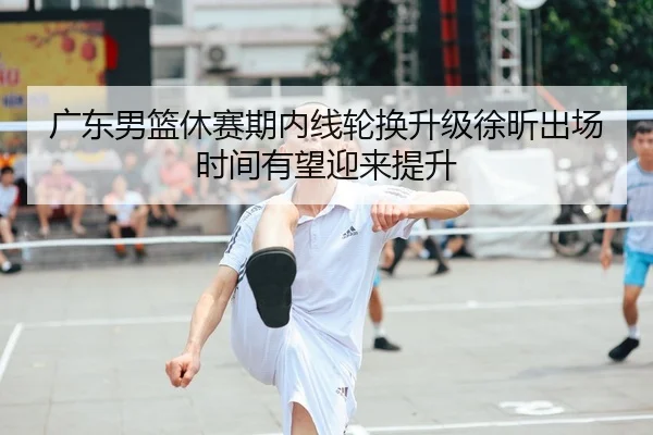 广东男篮休赛期内线轮换升级徐昕出场时间有望迎来提升